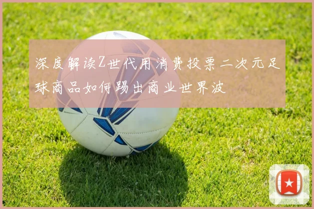 深度解读Z世代用消费投票二次元足球商品如何踢出商业世界波